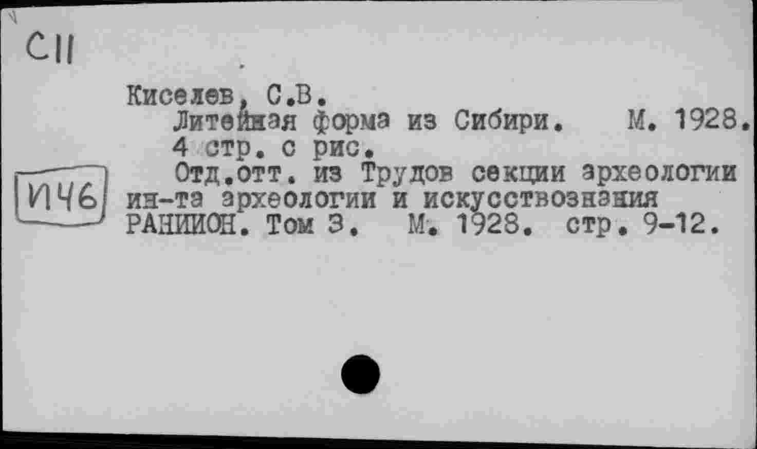 ﻿М. 1928
Cil
Киселев, С.В.
Литейная форма из Сибири 4 стр. с рис.
---і Отд.отт. из Трудов секции археологии
ИЧЫ ин-та археологии и искусствознания ---' РАИИИОН. Том 3. М. 1928. стр. 9-12.